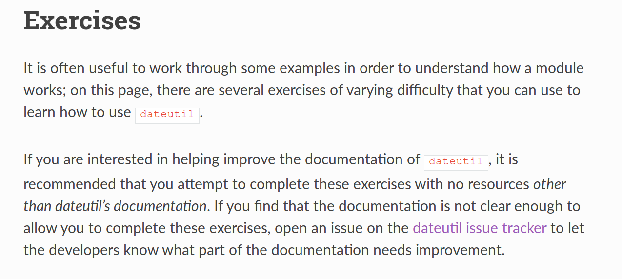 Exercises: It is often useful to work through some examples in order to understand how a module works; on this page, there are several exercises of varying difficulty that you can use to learn how to use dateutil. If you are interested in helping improve the documentation of dateutil, it is recommended that you attempt to complete these exercises with no resources other than dateutil’s documentation. If you find that the documentation is not clear enough to allow you to complete these exercises, open an issue on the dateutil issue tracker to let the developers know what part of the documentation needs improvement.