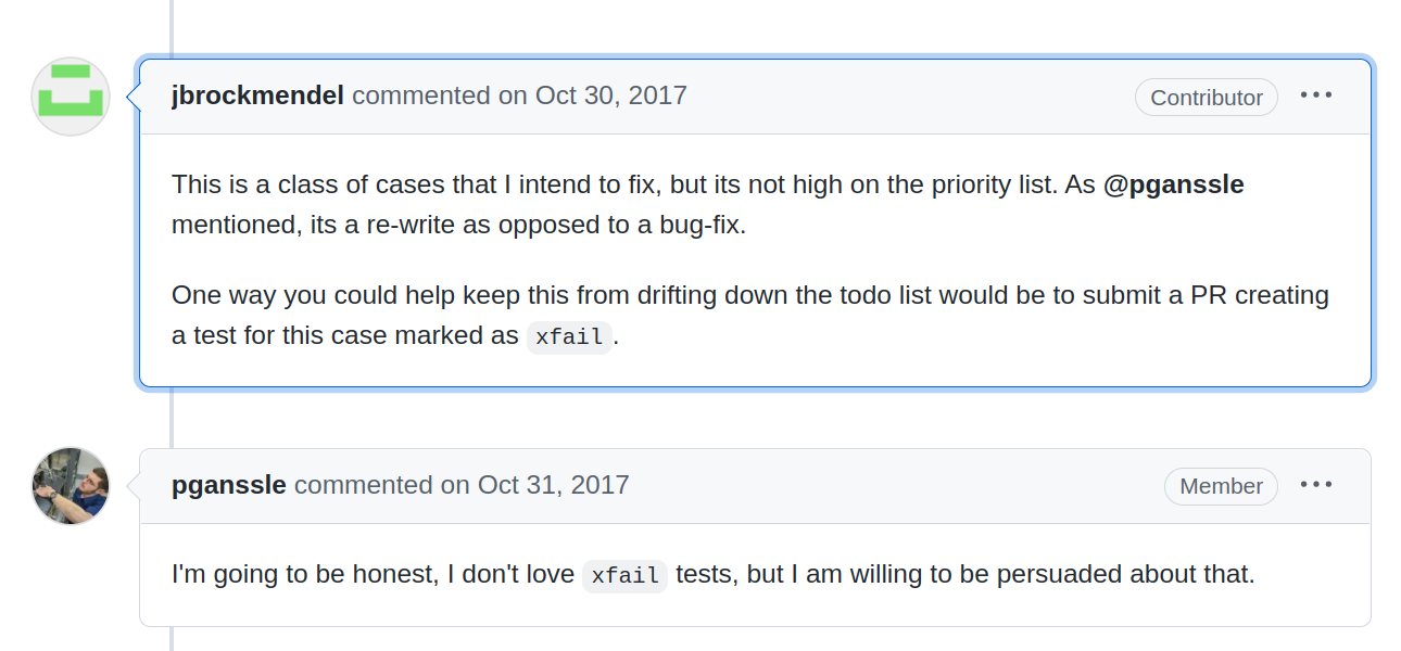 A comment exchange on dateutil issue #487 from jbrockmendel. Brock suggests: 'This is a class of cases that I intend to fix, but its not high on the priority list. As @pganssle mentioned, its a re-write as opposed to a bug-fix.  One way you could help keep this from drifting down the todo list would be to submit a PR creating a test for this case marked as xfail.' Paul responds with 'I'm going to be honest, I don't love xfail tests, but I am willing to be persuaded about that.'